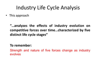 Industry Life Cycle Analysis
• This approach
“…analyzes the effects of industry evolution on
competitive forces over time…characterized by five
distinct life cycle stages”
To remember:
Strength and nature of five forces change as industry
evolves
 