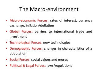 The Macro-environment
• Macro-economic Forces: rates of interest, currency
exchange, inflation/deflation
• Global Forces: barriers to international trade and
investment
• Technological Forces: new technologies
• Demographic Forces: changes in characteristics of a
population
• Social Forces: social values and mores
• Political & Legal Forces: laws/regulations
 