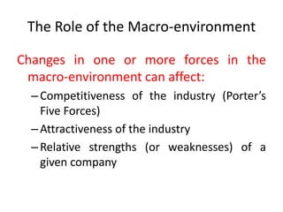 The Role of the Macro-environment
Changes in one or more forces in the
macro-environment can affect:
–Competitiveness of the industry (Porter’s
Five Forces)
–Attractiveness of the industry
–Relative strengths (or weaknesses) of a
given company
 