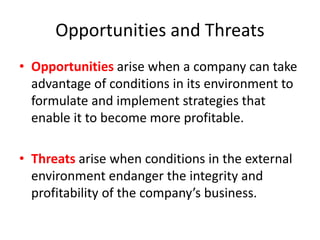 Opportunities and Threats
• Opportunities arise when a company can take
advantage of conditions in its environment to
formulate and implement strategies that
enable it to become more profitable.
• Threats arise when conditions in the external
environment endanger the integrity and
profitability of the company’s business.
 
