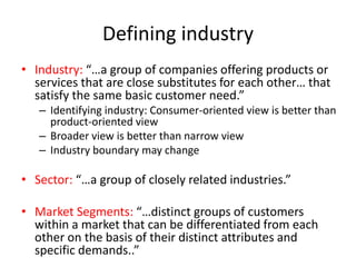 Defining industry
• Industry: “…a group of companies offering products or
services that are close substitutes for each other… that
satisfy the same basic customer need.”
– Identifying industry: Consumer-oriented view is better than
product-oriented view
– Broader view is better than narrow view
– Industry boundary may change
• Sector: “…a group of closely related industries.”
• Market Segments: “…distinct groups of customers
within a market that can be differentiated from each
other on the basis of their distinct attributes and
specific demands..”
 