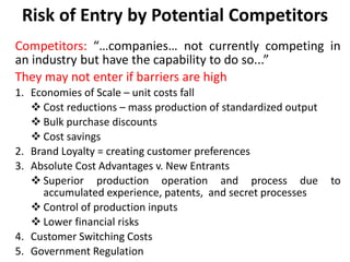 Risk of Entry by Potential Competitors
Competitors: “…companies… not currently competing in
an industry but have the capability to do so...”
They may not enter if barriers are high
1. Economies of Scale – unit costs fall
 Cost reductions – mass production of standardized output
 Bulk purchase discounts
 Cost savings
2. Brand Loyalty = creating customer preferences
3. Absolute Cost Advantages v. New Entrants
 Superior production operation and process due to
accumulated experience, patents, and secret processes
 Control of production inputs
 Lower financial risks
4. Customer Switching Costs
5. Government Regulation
 