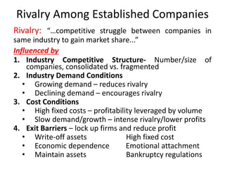 Rivalry Among Established Companies
Rivalry: “…competitive struggle between companies in
same industry to gain market share...”
Influenced by
1. Industry Competitive Structure- Number/size of
companies, consolidated vs. fragmented
2. Industry Demand Conditions
• Growing demand – reduces rivalry
• Declining demand – encourages rivalry
3. Cost Conditions
• High fixed costs – profitability leveraged by volume
• Slow demand/growth – intense rivalry/lower profits
4. Exit Barriers – lock up firms and reduce profit
• Write-off assets High fixed cost
• Economic dependence Emotional attachment
• Maintain assets Bankruptcy regulations
 