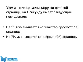 Увеличение времени загрузки целевой
страницы на 1 секунду имеет следующие
последствия:
• На 11% уменьшается количество просмотров
страницы;
• На 7% уменьшается конверсия (CR) страницы.
 