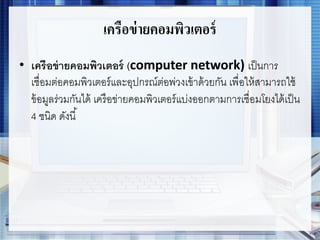 เครือข่ายคอมพิวเตอร์
• เครือข่ายคอมพิวเตอร์ (computer network) เป็นการ
เชื่อมต่อคอมพิวเตอร์และอุปกรณ์ต่อพ่วงเข้าด้วยกัน เพื่อให้สามารถใช้
ข้อมูลร่วมกันได้ เครือข่ายคอมพิวเตอร์แบ่งออกตามการเชื่อมโยงได้เป็น
4 ชนิด ดังนี้
 