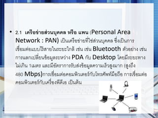 • 2.1 เครือข่ายส่วนบุคคล หรือ แพน (Personal Area
Network : PAN) เป็นเครือข่ายที่ใช่ส่วนบุคคล ซึ่งเป็นการ
เชื่อมต่อแบบไร้สายในระยะใกล้ เช่น เช่น Bluetooth ตัวอย่าง เช่น
การแลกเปลี่ยนข้อมูลระหว่าง PDA กับ Desktop โดยมีระยะทาง
ไม่เกิน 1เมตร และมีอัตราการรับส่งข้อมูลความเร็วสูงมาก (สูงถึง
480 Mbps)การเชื่อมต่อคอมพิวเตอร์กับโทรศัพท์มือถือ การเชื่อมต่อ
คอมพิวเตอร์กับเครื่องพีดีเอ เป็นต้น
 