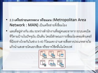 • 2.3 เครือข่ายนครหลวง หรือแมน (Metropolitan Area
Network : MAN) เป็นเครือข่ายที่เชื่อมโยง
• แลนที่อยู่ห่างกัน เช่น ระหว่างสานักงานที่อยู่คนละอาหาร ระบบเคเบิล
ทีวีตามบ้านในปัจจุบัน เป็นต้น โดยมีลักษณะการเชื่อมโยงคอมพิวเตอร์
ที่มีระห่างไกลกันในช่วง 5-40 กิโลเมตร ผ่านสายสื่อสารประเภทสายใย
แก้วนาแสงสายโคแอกเชียล หรืออาจใช้คลื่นไมโครเวฟ
 