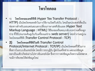 โพรโทคอล
• 1) โพรโทคอลเอชทีทีพี (Hyper Tex Transfer Protocol :
HTTP) เป็นโพรโทคอลหลักในการใช้งานเวิลด์ไวด์เว็บ โดยมีจุดประสงค์เพื่อเป็น
ช่องทางสาหรับเผยแพร่และแลกเปลี่ยนภาษาเอชทีเอ็มแอล (Hyper Text
Markup Language : HTML) ใช้ร้องขอหรือตอบกลับระหว่างเครื่องลูก
ข่าย ที่ใช้โปรแกรมค้นดูเว็บกับเครื่องแม่ข่าย (web server) โดยทางานอยู่บน
โพรโทคอลทีซีพี (Transfer Control Protocol : TCP)
• 2) โพรโทคอลทีซีพี/ไอพี (Transfer Control
Protocol/Internet Protocol : TCP/IP) เป็นโพรโทคอลที่ใช้ในการ
สื่อสารในระบบอินเทอร์เน็ต โดยมีการระบุผู้รับ ผู้ส่งในเครือข่าย และแบ่งข้อมูล
ออกเป็นแพ็กเก็ตส่งผ่านไปทางอินเทอร์เน็ต ซึ่งหากการส่งข้อมูลเกิดความผิดพลาด
จะมีการร้องขอให้ส่งข้อมูลใหม่
 