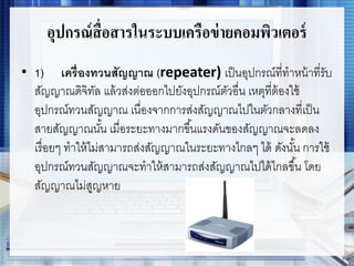 อุปกรณ์สื่อสารในระบบเครือข่ายคอมพิวเตอร์
• 1) เครื่องทวนสัญญาณ (repeater) เป็นอุปกรณ์ที่ทาหน้าที่รับ
สัญญาณดิจิทัล แล้วส่งต่อออกไปยังอุปกรณ์ตัวอื่น เหตุที่ต้องใช้
อุปกรณ์ทวนสัญญาณ เนื่องจากการส่งสัญญาณไปในตัวกลางที่เป็น
สายสัญญาณนั้น เมื่อระยะทางมากขึ้นแรงดันของสัญญาณจะลดลง
เรื่อยๆ ทาให้ไม่สามารถส่งสัญญาณในระยะทางไกลๆ ได้ ดังนั้น การใช้
อุปกรณ์ทวนสัญญาณจะทาให้สามารถส่งสัญญาณไปได้ไกลขึ้น โดย
สัญญาณไม่สูญหาย
 