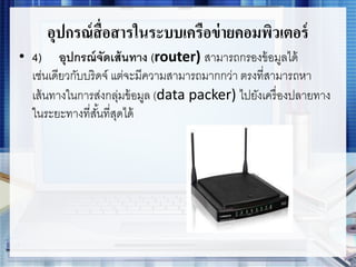อุปกรณ์สื่อสารในระบบเครือข่ายคอมพิวเตอร์
• 4) อุปกรณ์จัดเส้นทาง (router) สามารถกรองข้อมูลได้
เช่นเดียวกับบริดจ์ แต่จะมีความสามารถมากกว่า ตรงที่สามารถหา
เส้นทางในการส่งกลุ่มข้อมูล (data packer) ไปยังเครื่องปลายทาง
ในระยะทางที่สั้นที่สุดได้
 