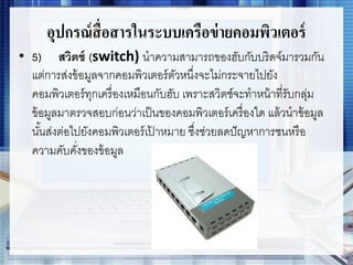 อุปกรณ์สื่อสารในระบบเครือข่ายคอมพิวเตอร์
• 5) สวิตช์ (switch) นาความสามารถของฮับกับบริดจ์มารวมกัน
แต่การส่งข้อมูลจากคอมพิวเตอร์ตัวหนึ่งจะไม่กระจายไปยัง
คอมพิวเตอร์ทุกเครื่องเหมือนกับฮับ เพราะสวิตช์จะทาหน้าที่รับกลุ่ม
ข้อมูลมาตรวจสอบก่อนว่าเป็นของคอมพิวเตอร์เครื่องใด แล้วนาข้อมูล
นั้นส่งต่อไปยังคอมพิวเตอร์เป้ าหมาย ซึ่งช่วยลดปัญหาการชนหรือ
ความคับคั่งของข้อมูล
 
