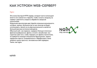 КАК УСТРОЕН WEB-СЕРВЕР?
Nginx
Это очень быстрый HTTP сервер, который часто используют
вместо или совместно с Apache, чтобы снизить нагрузку на
сервер и увеличить скорость обработки запросов
посетителей.
Модульная архитектура дает Apache огромные возможности,
которые, однако, большинство из нас никогда не будет
использовать. Ценой за эту функциональность является
большой расход системных ресурсов.
Обычный сайт, как правило, содержит больше статичных
файлов (изображения, файлы стилей и JavaScript), чем
скриптов. Для того, чтобы передать эти файлы посетителю,
не требуется никакой специальный функционал, задача
предельно проста. Следовательно и обрабатывать такие
запросы нужно простым, легковесным веб-сервером.
Таким, как nginx.
 