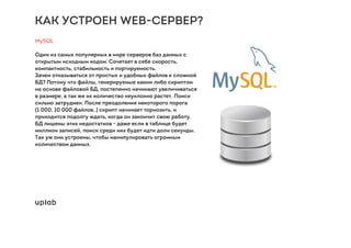 КАК УСТРОЕН WEB-СЕРВЕР?
MySQL
Один из самых популярных в мире серверов баз данных с
открытым исходным кодом. Сочетает в себе скорость,
компактность, стабильность и портируемость.
Зачем отказываться от простых и удобных файлов к сложной
БД? Потому что файлы, генерируемые каким либо скриптом
на основе файловой БД, постепенно начинают увеличиваться
в размере, а так же их количество неуклонно растет. Поиск
сильно затруднен. После преодоления некоторого порога
(1 000, 10 000 файлов..) скрипт начинает тормозить, и
приходится подолгу ждать, когда он закончит свою работу.
БД лишены этих недостатков - даже если в таблице будет
миллион записей, поиск среди них будет идти доли секунды.
Так уж они устроены, чтобы манипулировать огромным
количеством данных.
 