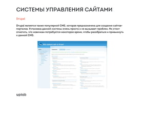 СИСТЕМЫ УПРАВЛЕНИЯ САЙТАМИ
Drupal
Drupal является также популярной CMS, которая предназначена для создания сайтов-
порталов. Установка данной системы очень проста и не вызывает проблем. Но стоит
отметить, что новичкам потребуется некоторое время, чтобы разобраться и привыкнуть
к данной CMS.
 
