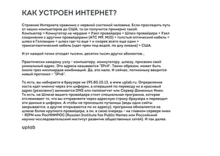 КАК УСТРОЕН ИНТЕРНЕТ?
Строение Интернета сравнимо с нервной системой человека. Если проследить путь
от наших компьютеров до США, то он получится примерно такой:
Компьютер > Коммутатор на чердаке > Узел провайдера > Шлюз провайдера > Узел
соединения с другими провайдерами (АТС M9, M10) > толстый оптический кабель >
шлюз в Голландии > шлюз где-то еще > и скорее всего еще один >
трансатлантический кабель (идет прям под водой, по дну океана) > США.
И от каждой точки отходят тысячи, десятки тысяч других абонентов…
Практически каждому узлу - компьютеру, коммутатору, шлюзу, присвоен свой
уникальный адрес. Эти адреса называются "IPv4". Таким образом, может быть
около трех миллиардов комбинаций. Да, это мало. И сейчас, потихоньку вводится
новый протокол - "IPv6".
То есть, вы набираете в браузере не 195.80.20.13, а www.uplab.ru. Определение
хоста идет именно через эти циферки, а операцией по переводу их в красивый
адрес (резолвинг) занимается DNS или nameserver или Сервер Доменных Имен.
То есть, на Шлюзе вашего провайдера стоит специальная программа, которая
отслеживает то, что вы отправляете через адресную строку браузера и переводит
эти данные в циферки. А чтобы не произошло путаницы (ведь одни сайты
закрываются, а другие открываются по их адресу), программа обновляется на
шлюзе более крупного провайдера, а он, в свою очередь - на главном сервере имен
- RIPN или РосНИИРОС (Russian Institute foe Public Names или Российский
научно-исследовательский институт развития общественных сетей). И так далее.
 