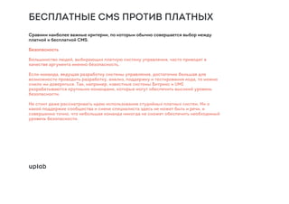БЕСПЛАТНЫЕ CMS ПРОТИВ ПЛАТНЫХ
Сравним наиболее важные критерии, по которым обычно совершается выбор между
платной и бесплатной CMS.
Безопасность
Большинство людей, выбирающих платную систему управления, часто приводят в
качестве аргумента именно безопасность.
Если команда, ведущая разработку системы управления, достаточно большая для
возможности проводить разработку, анализ, поддержку и тестирования кода, то можно
смело им довериться. Так, например, известные системы Битрикс и UMI
разрабатываются крупными командами, которые могут обеспечить высокий уровень
безопасности.
Не стоит даже рассматривать идею использования студийных платных систем. Ни о
какой поддержке сообщества и смене специалиста здесь не может быть и речи, и
совершенно точно, что небольшая команда никогда не сможет обеспечить необходимый
уровень безопасности.
 