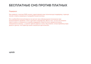 БЕСПЛАТНЫЕ CMS ПРОТИВ ПЛАТНЫХ
Поддержка
Как правило, платная CMS сможет гарантировать вам техническую поддержку, горячую
линию, ответы напрямую от разработчиков системы.
Но и выбор бесплатной версии не загонит вас в безвыходное положение при
возникновении проблем, хотя и доставит неудобства. Дело в том, что вы не сможете
просто взять и позвонить в службу поддержки. Вместо этого придется искать
специалиста самому — а значит тратить время и силы. В условиях, когда проблему надо
решить срочно, этот фактор может оказаться критическим.
 