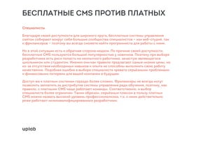 БЕСПЛАТНЫЕ CMS ПРОТИВ ПЛАТНЫХ
Специалисты
Благодаря своей доступности для широкого круга, бесплатные системы управления
сайтом собирают вокруг себя большие сообщества специалистов — как веб-студий, так
и фрилансеров — поэтому вы всегда сможете найти программиста для работы с ними.
Но в этой ситуации есть и обратная сторона медали. По причине своей доступности,
бесплатные CMS пользуются большой популярностью у новичков. Поэтому при выборе
разработчика есть риск попасть на неопытного работника, зачастую являющегося
школьником или студентом. Именно они как правило предлагают самые низкие цены, но
из-за отсутствия необходимых навыков и опыта не способны выполнить свою работу
качественно. Подобная ошибка в выборе специалиста чревата серьёзными проблемами
и финансовыми потерями для вашей компании в будущем.
Доступ же к платным системам гораздо более сложен. Фрилансеры не всегда могут
позволить заплатить за дистрибутив системы управления ради обучения, поэтому, как
правило, с платными CMS чаще работают команды. Соответственно, и выбор
специалиста более ограничен. Таким образом, серьёзным плюсом в пользу платных
CMS можно назвать высокий уровень профессионализма, т.к. с ними действительно
реже работают низкоквалифицированные разработчики.
 
