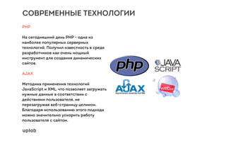 СОВРЕМЕННЫЕ ТЕХНОЛОГИИ
PHP
На сегодняшний день PHP - одна из
наиболее популярных серверных
технологий. Получил известность в среде
разработчиков как очень мощный
инструмент для создания динамических
сайтов.
AJAX
Методика применения технологий
JavaScript и XML, что позволяет загружать
нужные данные в соответствии с
действиями пользователя, не
перезагружая веб-страницу целиком.
Благодаря использованию этого подхода
можно значительно ускорить работу
пользователя с сайтом.
 