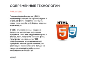 СОВРЕМЕННЫЕ ТЕХНОЛОГИИ
HTML5 и CSS3
Помимо обычной разметки HTML5
позволяет размещать на странице аудио и
видео, оффлайн средства, анимацию,
новые типы полей в веб-формах и прочие
возможности.
В CSS3 стало возможным создание
множества интересных визуальных
эффектов, таких как закругленные углы у
блоков, тени, градиент в качестве фона,
полупрозрачные элементы, CSS-
трансформации, использование веб-
шрифтов и многое другое. Причем для
реализации перечисленного, больше не
нужно использовать графические
изображения и JavaScript.
 