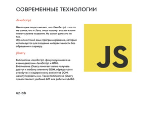 СОВРЕМЕННЫЕ ТЕХНОЛОГИИ
JavaScript
Некоторые люди считают, что JavaScript - это то
же самое, что и Java, лишь потому, что эти языки
имеют схожие названия. На самом деле это не
так.
Это клиентский язык программирования, который
используется для создания интерактивности без
обращения к серверу.
jQuery
Библиотека JavaScript, фокусирующаяся на
взаимодействии JavaScript и HTML.
Библиотека jQuery помогает легко получать
доступ к любому элементу DOM, обращаться к
атрибутам и содержимому элементов DOM,
манипулировать ими. Также библиотека jQuery
предоставляет удобный API для работы с AJAX.
 