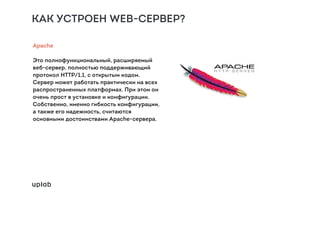 КАК УСТРОЕН WEB-СЕРВЕР?
Apache
Это полнофункциональный, расширяемый
веб-сервер, полностью поддерживающий
протокол HTTP/1.1, с открытым кодом.
Сервер может работать практически на всех
распространенных платформах. При этом он
очень прост в установке и конфигурации.
Собственно, именно гибкость конфигурации,
а также его надежность, считаются
основными достоинствами Apache-сервера.
 