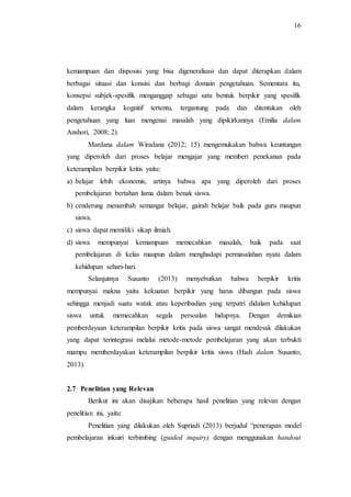 16
kemampuan dan disposisi yang bisa digeneralisasi dan dapat diterapkan dalam
berbagai situasi dan konsisi dan berbagi domain pengetahuan. Sementara itu,
konsepsi subjek-spesifik menganggap sebagai satu bentuk berpikir yang spesifik
dalam kerangka kognitif tertentu, tergantung pada dan ditentukan oleh
pengetahuan yang luas mengenai masalah yang dipikirkannya (Emilia dalam
Anshori, 2008; 2).
Mardana dalam Wiradana (2012; 15) mengemukakan bahwa keuntungan
yang diperoleh dari proses belajar mengajar yang memberi penekanan pada
keterampilan berpikir kritis yaitu:
a) belajar lebih ekonomis, artinya bahwa apa yang diperoleh dari proses
pembelajaran bertahan lama dalam benak siswa.
b) cenderung menambah semangat belajar, gairah belajar baik pada guru maupun
siswa.
c) siswa dapat memiliki sikap ilmiah.
d) siswa mempunyai kemampuan memecahkan masalah, baik pada saat
pembelajaran di kelas maupun dalam menghadapi permasalahan nyata dalam
kehidupan sehari-hari.
Selanjutnya Susanto (2013) menyebutkan bahwa berpikir kritis
mempunyai makna yaitu kekuatan berpikir yang harus dibangun pada siswa
sehingga menjadi suatu watak atau keperibadian yang terpatri didalam kehidupan
siswa untuk memecahkan segala persoalan hidupnya. Dengan demikian
pemberdayaan keterampilan berpikir kritis pada siswa sangat mendesak dilakukan
yang dapat terintegrasi melalui metode-metode pembelajaran yang akan terbukti
mampu memberdayakan keterampilan berpikir kritis siswa (Hadi dalam Susanto;
2013).
2.7 Penelitian yang Relevan
Berikut ini akan disajikan beberapa hasil penelitian yang relevan dengan
penelitian ini, yaitu:
Penelitian yang dilakukan oleh Supriadi (2013) berjudul “penerapan model
pembelajaran inkuiri terbimbing (guided inquiry) dengan menggunakan handout
 