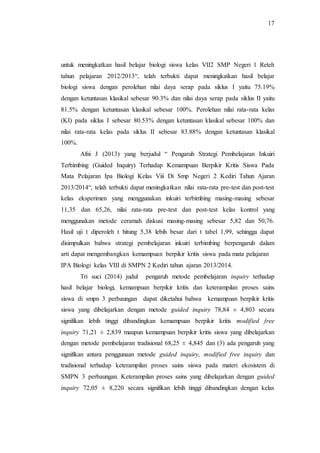 17
untuk meningkatkan hasil belajar biologi siswa kelas VII2 SMP Negeri 1 Reteh
tahun pelajaran 2012/2013“, telah terbukti dapat meningkatkan hasil belajar
biologi siswa dengan perolehan nilai daya serap pada siklus I yaitu 75.19%
dengan ketuntasan klasikal sebesar 90.3% dan nilai daya serap pada siklus II yaitu
81.5% dengan ketuntasan klasikal sebesar 100%. Perolehan nilai rata-rata kelas
(KI) pada siklus I sebesar 80.53% dengan ketuntasan klasikal sebesar 100% dan
nilai rata-rata kelas pada siklus II sebesar 83.88% dengan ketuntasan klasikal
100%.
Afni J (2013) yang berjudul “ Pengaruh Strategi Pembelajaran Inkuiri
Terbimbing (Guided Inquiry) Terhadap Kemampuan Berpikir Kritis Siswa Pada
Mata Pelajaran Ipa Biologi Kelas Viii Di Smp Negeri 2 Kediri Tahun Ajaran
2013/2014“, telah terbukti dapat meningkatkan nilai rata-rata pre-test dan post-test
kelas eksperimen yang menggunakan inkuiri terbimbing masing-masing sebesar
11,35 dan 65,26, nilai rata-rata pre-test dan post-test kelas kontrol yang
menggunakan metode ceramah diskusi masing-masing sebesar 5,82 dan 50,76.
Hasil uji t diperoleh t hitung 5,38 lebih besar dari t tabel 1,99, sehingga dapat
disimpulkan bahwa strategi pembelajaran inkuiri terbimbing berpengaruh dalam
arti dapat mengembangkan kemampuan berpikir kritis siswa pada mata pelajaran
IPA Biologi kelas VIII di SMPN 2 Kediri tahun ajaran 2013/2014.
Tri suci (2014) judul pengaruh metode pembelajaran inquiry terhadap
hasil belajar biologi, kemampuan berpikir kritis dan keterampilan proses sains
siswa di smpn 3 perbaungan dapat diketahui bahwa kemampuan berpikir kritis
siswa yang dibelajarkan dengan metode guided inquiry 78,84 ± 4,803 secara
signifikan lebih tinggi dibandingkan kemampuan berpikir kritis modified free
inquiry 71,21 ± 2,839 maupun kemampuan berpikir kritis siswa yang dibelajarkan
dengan metode pembelajaran tradisional 68,25 ± 4,845 dan (3) ada pengaruh yang
signifikan antara penggunaan metode guided inquiry, modified free inquiry dan
tradisional terhadap keterampilan proses sains siswa pada materi ekosistem di
SMPN 3 perbaungan. Keterampilan proses sains yang dibelajarkan dengan guided
inquiry 72,05 ± 8,220 secara signifikan lebih tinggi dibandingkan dengan kelas
 