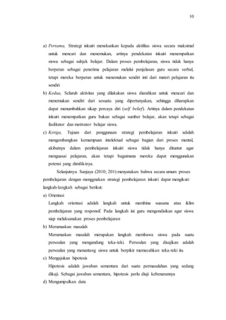 10
a) Pertama, Strategi inkuiri menekankan kepada aktifitas siswa secara maksimal
untuk mencari dan menemukan, artinya pendekatan inkuiri menempatkan
siswa sebagai subjek belajar. Dalam proses pembelajaran, siswa tidak hanya
berperan sebagai penerima pelajaran melalui penjelasan guru secara verbal,
tetapi mereka berperan untuk menemukan sendiri inti dari materi pelajaran itu
sendiri
b) Kedua, Seluruh aktivitas yang dilakukan siswa diarahkan untuk mencari dan
menemukan sendiri dari sesuatu yang dipertanyakan, sehingga diharapkan
dapat menumbuhkan sikap percaya diri (self belief). Artinya dalam pendekatan
inkuiri menempatkan guru bukan sebagai sumber belajar, akan tetapi sebagai
fasilitator dan motivator belajar siswa.
c) Ketiga, Tujuan dari penggunaan strategi pembelajaran inkuiri adalah
mengembangkan kemampuan intelektual sebagai bagian dari proses mental,
akibatnya dalam pembelajaran inkuiri siswa tidak hanya dituntut agar
menguasai pelajaran, akan tetapi bagaimana mereka dapat menggunakan
potensi yang dimilikinya.
Selanjutnya Sanjaya (2010; 201) menyatakan bahwa secara umum proses
pembelajaran dengan menggnakan strategi pembelajaran inkuiri dapat mengikuti
langkah-langkah sebagai berikut:
a) Orientasi
Langkah orientasi adalah langkah untuk membina suasana atau iklim
pembelajaran yang responsif. Pada langkah ini guru mengondisikan agar siswa
siap melaksanakan proses pembelajaran
b) Merumuskan masalah
Merumuskan masalah merupakan langkah membawa siswa pada suatu
persoalan yang mengandung teka-teki. Persoalan yang disajikan adalah
persoalan yang menantang siswa untuk berpikir memecahkan teka-teki itu
c) Mengajukan hipotesis
Hipotesis adalah jawaban sementara dari suatu permasalahan yang sedang
dikaji. Sebagai jawaban sementara, hipotesis perlu diuji kebenarannya
d) Mengumpulkan data
 