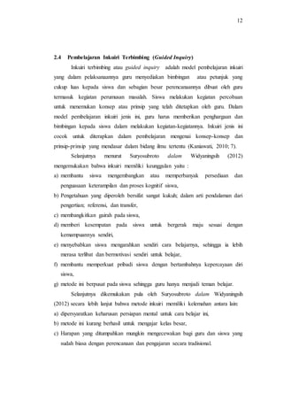 12
2.4 Pembelajaran Inkuiri Terbimbing (Guided Inquiry)
Inkuiri terbimbing atau guided inquiry adalah model pembelajaran inkuiri
yang dalam pelaksanaannya guru menyediakan bimbingan atau petunjuk yang
cukup luas kepada siswa dan sebagian besar perencanaannya dibuat oleh guru
termasuk kegiatan perumusan masalah. Siswa melakukan kegiatan percobaan
untuk menemukan konsep atau prinsip yang telah ditetapkan oleh guru. Dalam
model pembelajaran inkuiri jenis ini, guru harus memberikan penghargaan dan
bimbingan kepada siswa dalam melakukan kegiatan-kegiatannya. Inkuiri jenis ini
cocok untuk diterapkan dalam pembelajaran mengenai konsep-konsep dan
prinsip-prinsip yang mendasar dalam bidang ilmu tertentu (Kaniawati, 2010; 7).
Selanjutnya menurut Suryosubroto dalam Widyaningsih (2012)
mengemukakan bahwa inkuiri memiliki keunggulan yaitu :
a) membantu siswa mengembangkan atau memperbanyak persediaan dan
penguasaan keterampilan dan proses kognitif siswa,
b) Pengetahuan yang diperoleh bersifat sangat kukuh; dalam arti pendalaman dari
pengertian; referensi, dan transfer,
c) membangkitkan gairah pada siswa,
d) memberi kesempatan pada siswa untuk bergerak maju sesuai dengan
kemampuannya sendiri,
e) menyebabkan siswa mengarahkan sendiri cara belajarnya, sehingga ia lebih
merasa terlibat dan bermotivasi sendiri untuk belajar,
f) membantu memperkuat pribadi siswa dengan bertambahnya kepercayaan diri
siswa,
g) metode ini berpusat pada siswa sehingga guru hanya menjadi teman belajar.
Selanjutnya dikemukakan pula oleh Suryosubroto dalam Widyaningsih
(2012) secara lebih lanjut bahwa metode inkuiri memiliki kelemahan antara lain:
a) dipersyaratkan keharusan persiapan mental untuk cara belajar ini,
b) metode ini kurang berhasil untuk mengajar kelas besar,
c) Harapan yang ditumpahkan mungkin mengecewakan bagi guru dan siswa yang
sudah biasa dengan perencanaan dan pengajaran secara tradisional.
 