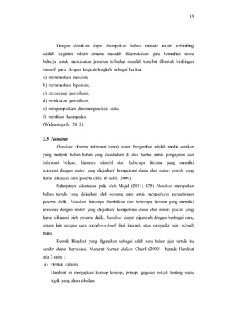 13
Dengan demikian dapat disimpulkan bahwa metode inkuiri terbimbing
adalah kegiatan inkuiri dimana masalah dikemukakan guru kemudian siswa
bekerja untuk menemukan jawaban terhadap masalah tersebut dibawah bimbingan
intensif guru, dengan langkah-langkah sebagai berikut:
a) merumuskan masalah;
b) merumuskan hipotesis;
c) merancang percobaan;
d) melakukan percobaan;
e) mengumpulkan dan menganalisis data;
f) membuat kesimpulan
(Widyaningsih, 2012).
2.5 Handout
Handout (lembar informasi lepas) materi bergambar adalah media cetakan
yang meliputi bahan-bahan yang disediakan di atas kertas untuk pengajaran dan
informasi belajar, biasanya diambil dari beberapa literatur yang memiliki
relevansi dengan materi yang diajarkan/ kompetensi dasar dan materi pokok yang
harus dikuasai oleh peserta didik (Chairil, 2009).
Selanjutnya dikatakan pula oleh Majid (2011; 175) Handout merupakan
bahan tertulis yang disiapkan oleh seorang guru untuk memperkaya pengetahuan
peserta didik. Handout biasanya diambilkan dari beberapa literatur yang memiliki
relevansi dengan materi yang diajarkan/ kompetensi dasar dan materi pokok yang
harus dikuasai oleh peserta didik. handout dapat diperoleh dengan berbagai cara,
antara lain dengan cara mendown-load dari internet, atau menyadur dari sebuah
buku.
Bentuk Handout yang digunakan sebagai salah satu bahan ajar tertulis itu
sendiri dapat bervasiasi. Menurut Nurtain dalam Chairil (2009) bentuk Handout
ada 3 yaitu :
a) Bentuk catatan
Handout ini menyajikan konsep-konsep, prinsip, gagasan pokok tentang suatu
topik yang akan dibahas.
 