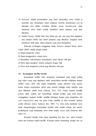 15
d) Soal-soal. Adalah permasalahan yang harus diselesaikan siswa setelah ia
menerima atau mempelajari materi pelajaran tersebut, penyelesaian soal itu
dikumpul atau dinilai, kemudian dibahas secara bersama-sama untuk
membantu siswa dalam melatih memahami materi pelajaran yang akan
diberikan.
e) Sumber bacaan. Adalah buku atau bahan ajar apa saja yang akan digunakan
atau menjadi sumber dari materi pelajaran yang diberikan. Fungsinya untuk
menelusuri lebih lanjut materi pelajaran yang akan disampaikan.
Beberapa keuntungan penggunaan media Handout menurut Davies dalam
Chairil (2009) adalah sebagai berikut :
a) Dapat menghemat waktu
b) Dapat menggantikan catatan siswa
c) Memelihara kekonsistenan penyampaian materi dikelas oleh guru
d) Siswa dapat mengikuti struktur pelajaran dengan baik
e) Siswa akan mengetahui pokok yang diberikan oleh guru
2.6 Kemampuan Berfikir Keritis
Kemampuan berfikir kritis merupakan kemampuan yang sangat penting
bagi setiap orang yang digunakan untuk memecahkan masalah kehidupan dengan
berfikir serius, aktif, teliti dalam menganalisa semua informasi yang mereka
terima dengan menyertakan alasan yang rasional sehingga setiap tindakan yang
akan dilakukan adalah benar (Liberna, 2012; 192). Setiap manusia memiliki
potensi untuk tumbuh dan berkembang menjadi pemikir yang kritis karena
sesungguhnya kegiatan berfikir memiliki hubungan dengan pola pengelolaan diri
(self organization) yang ada pada setiap makhluk di alam termasuk manusia
sendiri (Jhonson dalam Setiawan dkk, 2009; 71). Guru perlu membantu siswa
untuk mengembangkan keterampilan berpikir kritis melalui strategi, dan metode
pembelajaran yang mendukung siswa untuk belajar secara aktif (Setiawan dkk,
2009; 71).
Konsepsi berpikir kritis dapat dipandang dari dua cara, yakni konsepsi
umum dan konsepsi subjek-spesifik. Konsepsi umum memandang sebagai satu set
 