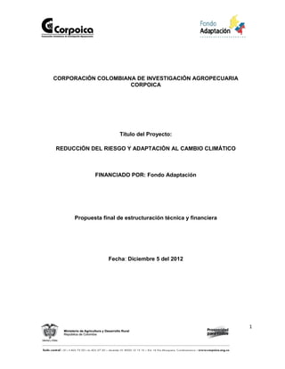 1
CORPORACIÓN COLOMBIANA DE INVESTIGACIÓN AGROPECUARIA
CORPOICA
Título del Proyecto:
REDUCCIÓN DEL RIESGO Y ADAPTACIÓN AL CAMBIO CLIMÁTICO
FINANCIADO POR: Fondo Adaptación
Propuesta final de estructuración técnica y financiera
Fecha: Diciembre 5 del 2012
 