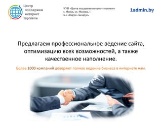 Предлагаем профессиональное ведение сайта,
оптимизацию всех возможностей, а также
качественное наполнение.
Более 1000 компаний доверяют полное ведение бизнеса в интернете нам.
ЧУП «Центр поддержки интернет торговли»
г. Минск, ул. Мележа, 1
Б-ц «Парус» Беларусь
 