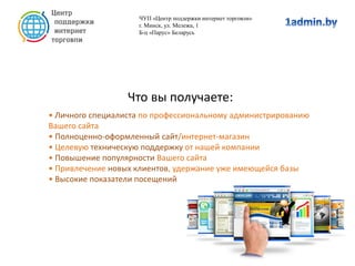 Что вы получаете:
• Личного специалиста по профессиональному администрированию
Вашего сайта
• Полноценно-оформленный сайт/интернет-магазин
• Целевую техническую поддержку от нашей компании
• Повышение популярности Вашего сайта
• Привлечение новых клиентов, удержание уже имеющейся базы
• Высокие показатели посещений
ЧУП «Центр поддержки интернет торговли»
г. Минск, ул. Мележа, 1
Б-ц «Парус» Беларусь
 