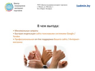 В чем выгода:
• Минимальные затраты
• Быстрая индексация сайта поисковыми системами Google /
Yandex
• Профессиональная on-line поддержка Вашего сайта / Интернет-
магазина
ЧУП «Центр поддержки интернет торговли»
г. Минск, ул. Мележа, 1
Б-ц «Парус» Беларусь
 