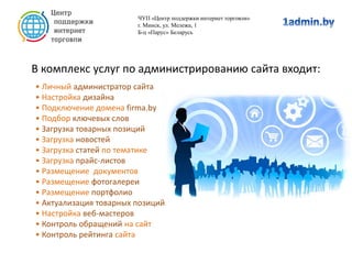 В комплекс услуг по администрированию сайта входит:
ЧУП «Центр поддержки интернет торговли»
г. Минск, ул. Мележа, 1
Б-ц «Парус» Беларусь
• Личный администратор сайта
• Настройка дизайна
• Подключение домена firma.by
• Подбор ключевых слов
• Загрузка товарных позиций
• Загрузка новостей
• Загрузка статей по тематике
• Загрузка прайс-листов
• Размещение документов
• Размещение фотогалереи
• Размещение портфолио
• Актуализация товарных позиций
• Настройка веб-мастеров
• Контроль обращений на сайт
• Контроль рейтинга сайта
 