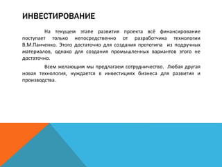 ИНВЕСТИРОВАНИЕ
На текущем этапе развития проекта всё финансирование
поступает только непосредственно от разработчика технологии
В.М.Панченко. Этого достаточно для создания прототипа из подручных
материалов, однако для создания промышленных вариантов этого не
достаточно.
Всем желающим мы предлагаем сотрудничество. Любая другая
новая технология, нуждается в инвестициях бизнеса для развития и
производства.
 