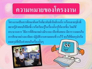 ความหมายของโครงงาน
โครงงานเป็นการศึกษาค้นคว้าเกี่ยวกับสิ่งใดสิ่งหนึ่ง หรือหลายๆสิ่งที่
อยากรู้คาตอบให้ลึกซึ้ง หรือเรียนรู้ในเรื่องนั้นๆให้มากขึ้น โดยใช้
กระบวนการ วิธีการที่ศึกษาอย่างมีระบบ เป็นขั้นตอน มีการวางแผนใน
การศึกษาอย่างละเอียด ปฏิบัติงานตามแผนที่วางไว้ จนได้ข้อสรุปหรือ
ผลสรุปที่เป็นคาตอบในเรื่องนั้นๆ
 