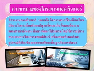 ความหมายของโครงงาȨอมพิวเตอร์
โครงงาȨอมพิวเตอร์ หมายถึง กิจกรรมการเรียนที่นักเรียน
มีอิสระในการเลือกศึกษาปัญหาที่ตนสนใจ โดยจะต้องวาง
แผนการดาเนินงาน ศึกษา พัฒนาโปรแกรม โดยใข้ความรู้ทาง
กระบวนการวิศวกรรมซอฟต์แวร์ เครื่องคอมพิวเตอร์และ
อุปกรณ์ที่เกี่ยวข้องตลอดจนทักษะพื้นฐานในการพัฒนา
 