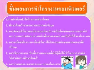 ขั้นตอนการทาโครงงาȨอมพิวเตอร์
1.การคัดเลือกหัวข้อโครงงานที่สนใจทา
2. ศึกษาค้นคว้าจากเอกสารและแหล่งข้อมูล
3. การจัดทาเค้าโครงของโครงงานที่จะทา จาเป็นต้องกาหนดกรอบแนวคิด
และวงแผนการพัฒนาล่วงหน้าเพื่อคาดการณ์ความเป็นไปได้ของโครงงาน
4. การลงมือทาโครงงาน เมื่อเค้าโครงได้รับความเห็นชอบจากอาจารย์ที่
ปรึกษา
5. การเขียนรายงาน เป็นสื่อความหมายเพื่อให้ผู้อื่นได้เข้าใจแนวความคิด
วิธีดาเนินการศึกษาค้นคว้า
6. การนาเสนอและการแสดงผลงานของโครงงาน
 