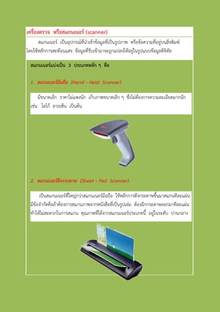 เครื่องตรวจ หรือสแกนเนอร์ (scanner)
สแกนเนอร์ เป็นอุปกรณ์ที่นาเข้าข้อมูลที่เป็นรูปภาพ หรือข้อความที่อยู่บนสิ่งพิมพ์
โดยใช้หลักการสะท้อนแสง ข้อมูลที่รับเข้ามาจะถูกแปลงให้อยู่ในรูปแบบข้อมูลดิจิทัล
สแกนเนอร์แบ่งเป็น 3 ประเภทหลัก ๆ คือ
1. สแกนเนอร์มือถือ (Hand – Held Scanner)
มีขนาดเล็ก ราคาไม่แพงนัก เก็บภาพขนาดเล็ก ๆ ซึ่งไม่ต้องการความละเอียดมากนัก
เช่น โลโก้ ลายเซ็น เป็นต้น
2. สแกนเนอร์ดึงกระดาษ (Sheet – Fed Scanner)
เป็นสแกนเนอร์ที่ใหญ่กว่าสแกนเนอร์มือถือ ใช้หลักการดึงกระดาษขึ้นมาสแกนทีละแผ่น แต่
มีข้อจากัดคือถ้าต้องการสแกนภาพจากหนังสือที่เป็นรูปเล่ม ต้องฉีกกระดาษออกมาทีละแผ่น
ทาให้ไม่สะดวกในการสแกน คุณภาพที่ได้จากสแกนเนอร์ประเภทนี้ อยู่ในระดับ ปานกลาง
 