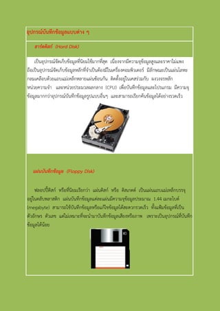 อุปกรณ์บันทึกข้อมูลแบบต่าง ๆ
ฮาร์ดดิสก์ (Hard Disk)
เป็นอุปกรณ์จัดเก็บข้อมูลที่นิยมใช้มากที่สุด เนื่องจากมีความจุข้อมูลสูงและราคาไม่แพง
ถือเป็นอุปกรณ์จัดเก็บข้อมูลหลักที่จาเป็นต้องมีในเครื่องคอมพิวเตอร์ มีลักษณะเป็นแผ่นโลหะ
กลมเคลือบด้วยแถบแม่เหล็กหลายแผ่นซ้อนกัน ติดตั้งอยู่ในเคสร่วมกับ ผงวงจรหลัก
หน่วยความจา และหน่วยประมวลผลกลาง (CPU) เพื่อบันทึกข้อมูลและโปรแกรม มีความจุ
ข้อมูลมากกว่าอุปกรณ์บันทึกข้อมูลรูปแบบอื่นๆ และสามารถเรียกค้นข้อมูลได้อย่างรวดเร็ว
แผ่นบันทึกข้อมูล (Floppy Disk)
ฟลอปปี้ดิสก์ หรือที่นิยมเรียกว่า แผ่นดิสก์ หรือ ดิสเกตต์ เป็นแผ่นแถบแม่เหล็กบรรจุ
อยู่ในตลับพลาสติก แผ่นบันทึกข้อมูลแต่ละแผ่นมีความจุข้อมูลประมาณ 1.44 เมกะไบต์
(megabyte) สามารถใช้บันทึกข้อมูลหรือแก้ไขข้อมูลได้สะดวกรวดเร็ว ทั้งแฟ้มข้อมูลที่เป็น
ตัวอักษร ตัวเลข แต่ไม่เหมาะที่จะนามาบันทึกข้อมูลเสียงหรือภาพ เพราะเป็นอุปกรณ์ที่บันทึก
ข้อมูลได้น้อย
 