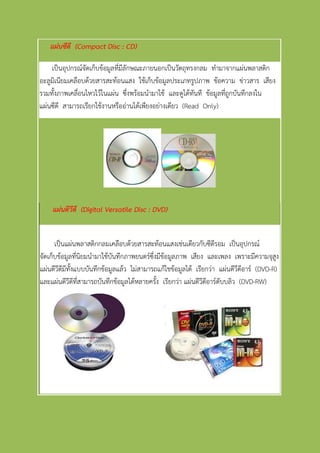แผ่นซีดี (Compact Disc : CD)
เป็นอุปกรณ์จัดเก็บข้อมูลที่มีลักษณะภายนอกเป็นวัตถุทรงกลม ทามาจากแผ่นพลาสติก
อะลูมิเนียมเคลือบด้วยสารสะท้อนแสง ใช้เก็บข้อมูลประเภทรูปภาพ ข้อความ ข่าวสาร เสียง
รวมทั้งภาพเคลื่อนไหวไว้ในแผ่น ซึ่งพร้อมนามาใช้ และดูได้ทันที ข้อมูลที่ถูกบันทึกลงใน
แผ่นซีดี สามารถเรียกใช้งานหรืออ่านได้เพียงอย่างเดียว (Read Only)
แผ่นดีวีดี (Digital Versatile Disc : DVD)
เป็นแผ่นพลาสติกกลมเคลือบด้วยสารสะท้อนแสงเช่นเดียวกับซีดีรอม เป็นอุปกรณ์
จัดเก็บข้อมูลที่นิยมนามาใช้บันทึกภาพยนตร์ซึ่งมีข้อมูลภาพ เสียง และเพลง เพราะมีความจุสูง
แผ่นดีวีดีมีทั้งแบบบันทึกข้อมูลแล้ว ไม่สามารถแก้ไขข้อมูลได้ เรียกว่า แผ่นดีวีดีอาร์ (DVD-R)
และแผ่นดีวีดีที่สามารถบันทึกข้อมูลได้หลายครั้ง เรียกว่า แผ่นดีวีดีอาร์ดับบลิว (DVD-RW)
 