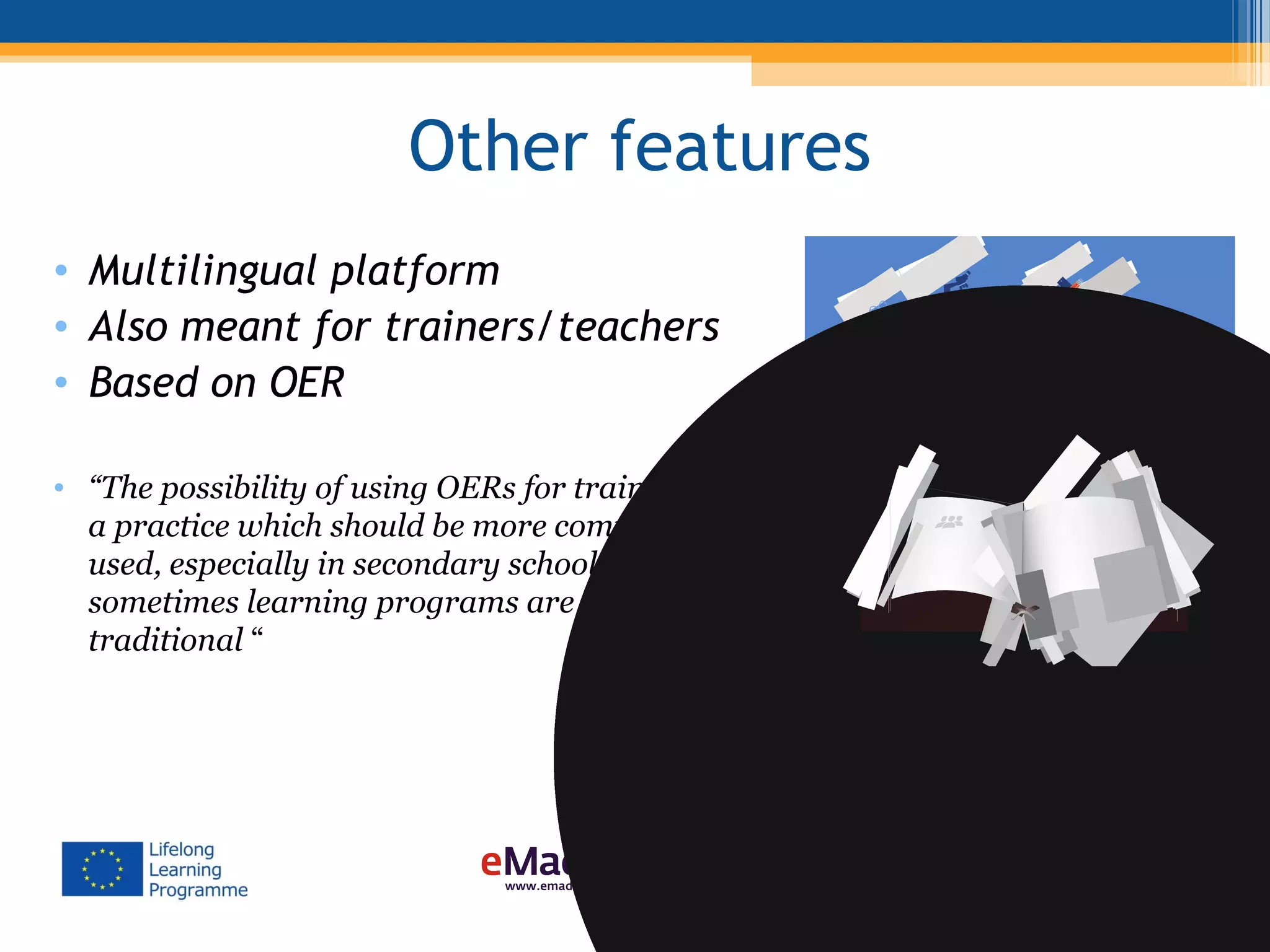 Other features
• Multilingual platform
• Also meant for trainers/teachers
• Based on OER
• “The possibility of using OERs for training is
a practice which should be more commonly
used, especially in secondary schools where
sometimes learning programs are very much
traditional “
 