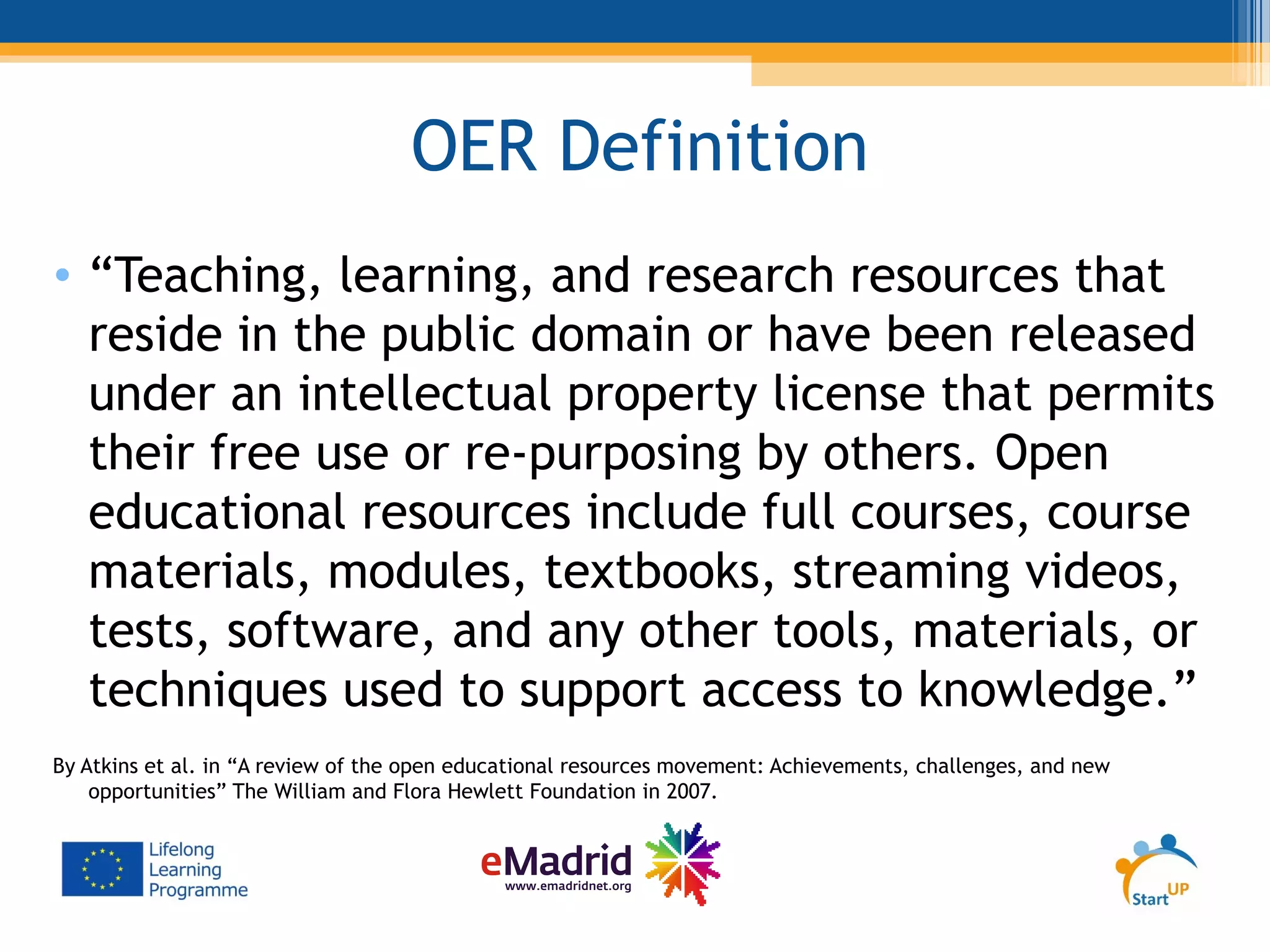 OER Definition
• “Teaching, learning, and research resources that
reside in the public domain or have been released
under an intellectual property license that permits
their free use or re-purposing by others. Open
educational resources include full courses, course
materials, modules, textbooks, streaming videos,
tests, software, and any other tools, materials, or
techniques used to support access to knowledge.”
By Atkins et al. in “A review of the open educational resources movement: Achievements, challenges, and new
opportunities” The William and Flora Hewlett Foundation in 2007.
 