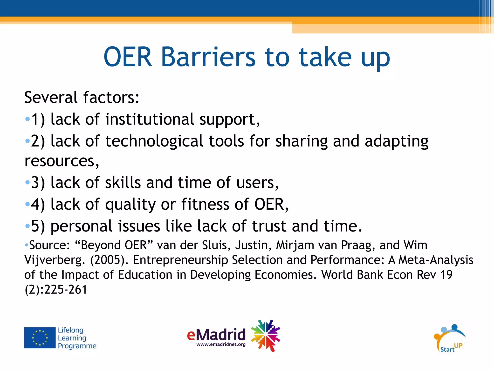 OER Barriers to take up
Several factors:
•1) lack of institutional support,
•2) lack of technological tools for sharing and adapting
resources,
•3) lack of skills and time of users,
•4) lack of quality or fitness of OER,
•5) personal issues like lack of trust and time.
•Source: “Beyond OER” van der Sluis, Justin, Mirjam van Praag, and Wim
Vijverberg. (2005). Entrepreneurship Selection and Performance: A Meta-Analysis
of the Impact of Education in Developing Economies. World Bank Econ Rev 19
(2):225-261
 