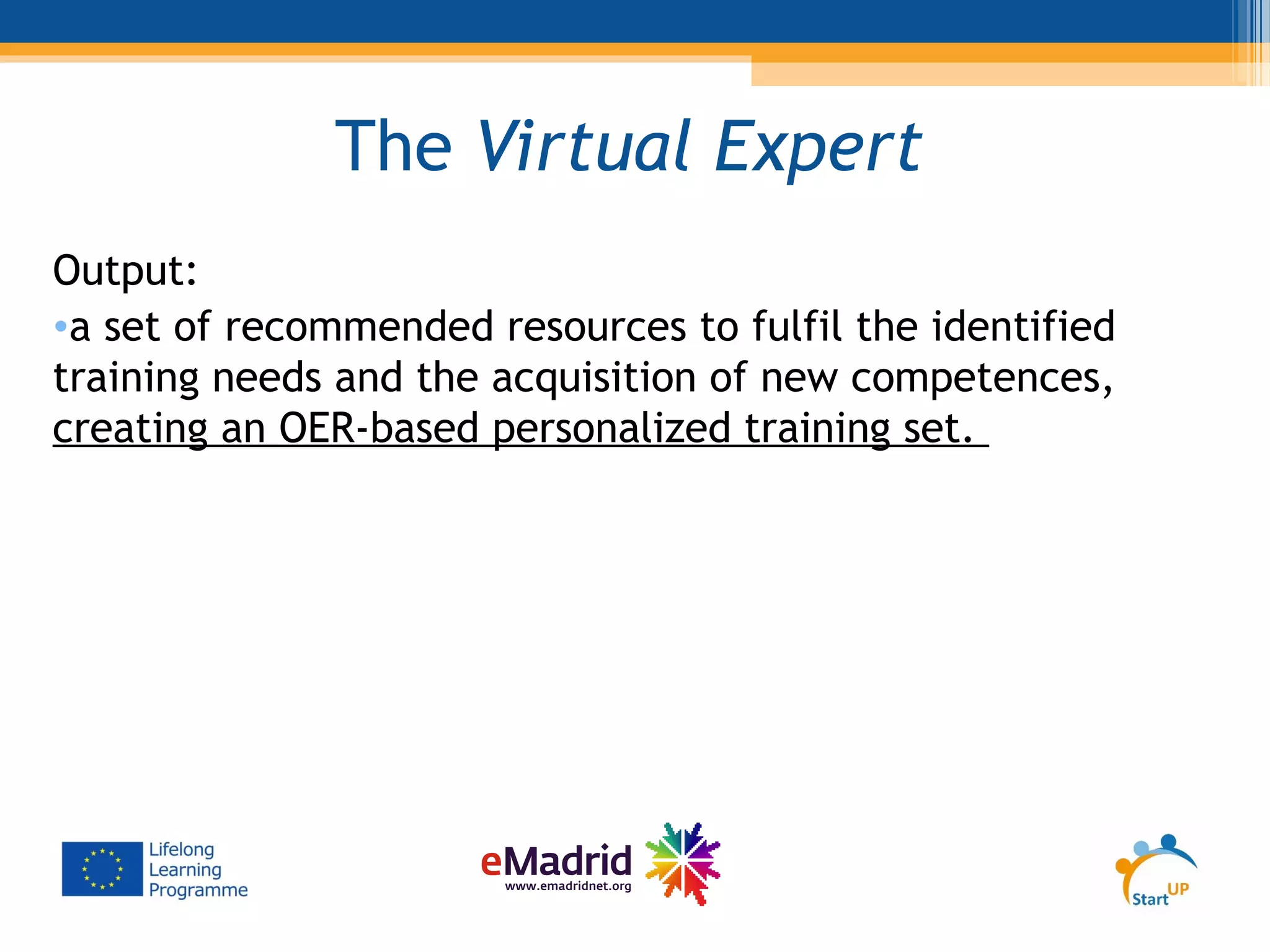 The Virtual Expert
Output:
•a set of recommended resources to fulfil the identified
training needs and the acquisition of new competences,
creating an OER-based personalized training set.
 