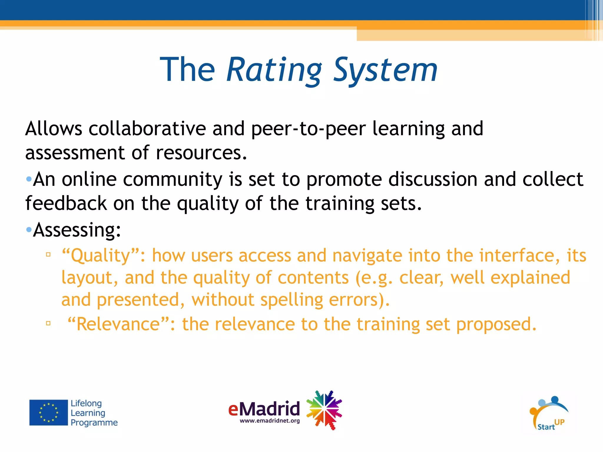 The Rating System
Allows collaborative and peer-to-peer learning and
assessment of resources.
•An online community is set to promote discussion and collect
feedback on the quality of the training sets.
•Assessing:
▫ “Quality”: how users access and navigate into the interface, its
layout, and the quality of contents (e.g. clear, well explained
and presented, without spelling errors).
▫ “Relevance”: the relevance to the training set proposed.
 