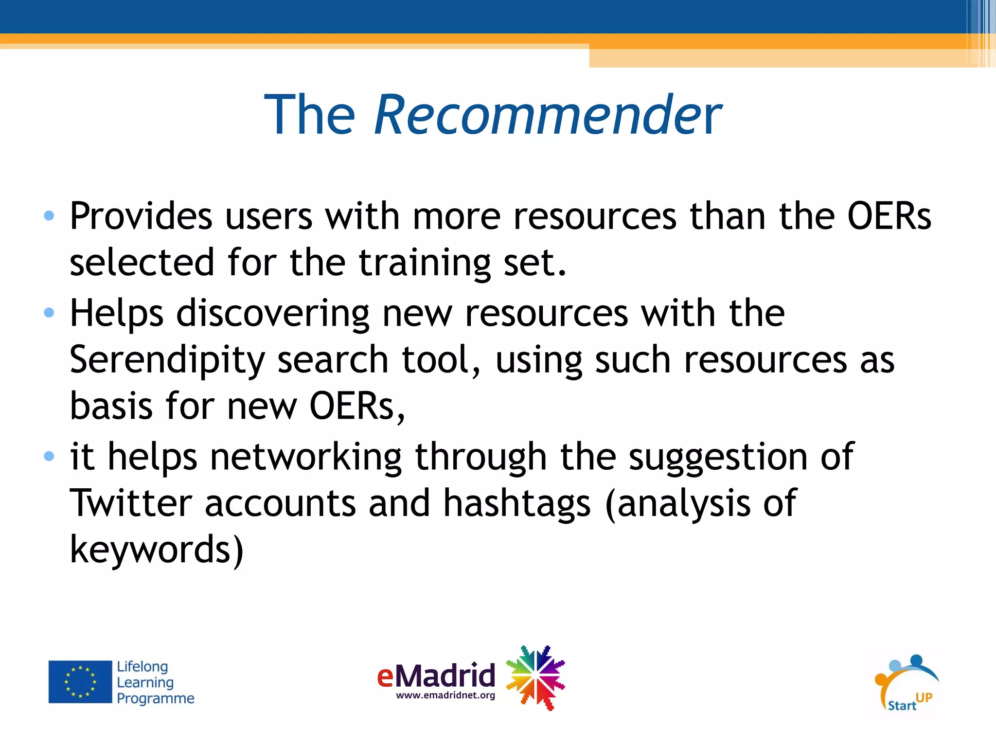 The Recommender
• Provides users with more resources than the OERs
selected for the training set.
• Helps discovering new resources with the
Serendipity search tool, using such resources as
basis for new OERs,
• it helps networking through the suggestion of
Twitter accounts and hashtags (analysis of
keywords)
 